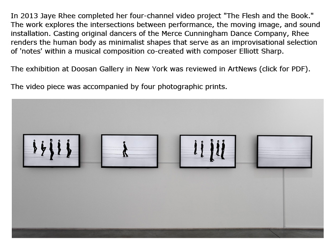 In 2013 Jaye Rhee completed her four-channel video project "The Flesh and the Book."  The work explores the intersections between performance, the moving image, and sound installation. Casting original dancers of the Merce Cunningham Dance Company, Rhee renders the human body as minimalist shapes that serve as an improvisational selection of 'notes' within a musical composition co-created with composer Elliott Sharp.